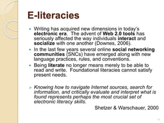 E-literacies
 Writing has acquired new dimensions in today’s
electronic era. The advent of Web 2.0 tools has
seriously affected the way individuals interact and
socialize with one another (Downes, 2006).
 In the last few years several online social networking
communities (SNCs) have emerged along with new
language practices, rules, and conventions.
 Being literate no longer means merely to be able to
read and write. Foundational literacies cannot satisfy
present needs.
 Knowing how to navigate Internet sources, search for
information, and critically evaluate and interpret what is
found represents perhaps the most crucial set of
electronic literacy skills.
Shetzer & Warschauer, 2000
17
 