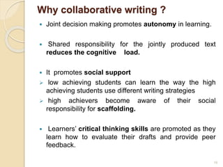 Why collaborative writing ?
 Joint decision making promotes autonomy in learning.
 Shared responsibility for the jointly produced text
reduces the cognitive load.
 It promotes social support
 low achieving students can learn the way the high
achieving students use different writing strategies
 high achievers become aware of their social
responsibility for scaffolding.
 Learners’ critical thinking skills are promoted as they
learn how to evaluate their drafts and provide peer
feedback.
19
 