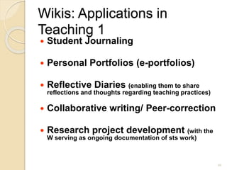 Wikis: Applications in
Teaching 1
 Student Journaling
 Personal Portfolios (e-portfolios)
 Reflective Diaries (enabling them to share
reflections and thoughts regarding teaching practices)
 Collaborative writing/ Peer-correction
 Research project development (with the
W serving as ongoing documentation of sts work)
20
 
