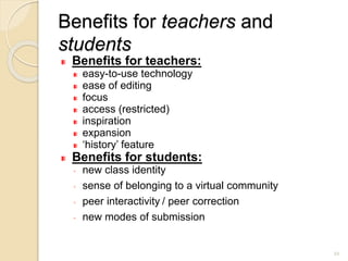 Benefits for teachers and
students
Benefits for teachers:
easy-to-use technology
ease of editing
focus
access (restricted)
inspiration
expansion
‘history’ feature
Benefits for students:
◦ new class identity
◦ sense of belonging to a virtual community
◦ peer interactivity / peer correction
◦ new modes of submission
22
 