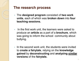 The research process
• The designed program consisted of two work
units, each of which was broken down into four
teaching sessions.
• In the first work unit, the learners were asked to
produce an article as a part of a brochure, which
was going to inform the school community about
bullying.
• In the second work unit, the students were invited
to create a fairytale, relying on the knowledge
gained by deconstructing and analyzing similar
versions of the fairytale.
25
 