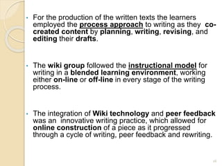 • For the production of the written texts the learners
employed the process approach to writing as they co-
created content by planning, writing, revising, and
editing their drafts.
• The wiki group followed the instructional model for
writing in a blended learning environment, working
either on-line or off-line in every stage of the writing
process.
• The integration of Wiki technology and peer feedback
was an innovative writing practice, which allowed for
online construction of a piece as it progressed
through a cycle of writing, peer feedback and rewriting.
26
 