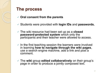 The process
 Oral consent from the parents
 Students were provided with login IDs and passwords.
 The wiki resource had been set up as a closed
password-protected system which only the
participants and their teacher were allowed to access.
 In the first teaching session the learners were involved
in learning how to navigate through the wiki pages,
use a search engine machine, add a link and post a
comment.
 The wiki group edited collaboratively on their group’s
page in order to produce a jointly composed text.
27
 