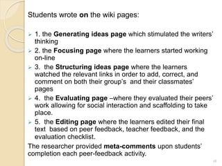 Students wrote on the wiki pages:
 1. the Generating ideas page which stimulated the writers’
thinking
 2. the Focusing page where the learners started working
on-line
 3. the Structuring ideas page where the learners
watched the relevant links in order to add, correct, and
comment on both their group’s and their classmates’
pages
 4. the Evaluating page –where they evaluated their peers’
work allowing for social interaction and scaffolding to take
place.
 5. the Editing page where the learners edited their final
text based on peer feedback, teacher feedback, and the
evaluation checklist.
The researcher provided meta-comments upon students’
completion each peer-feedback activity.
28
 