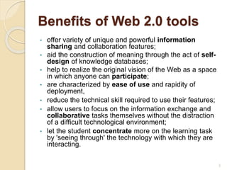 Benefits of Web 2.0 tools
• offer variety of unique and powerful information
sharing and collaboration features;
• aid the construction of meaning through the act of self-
design of knowledge databases;
• help to realize the original vision of the Web as a space
in which anyone can participate;
• are characterized by ease of use and rapidity of
deployment,
• reduce the technical skill required to use their features;
• allow users to focus on the information exchange and
collaborative tasks themselves without the distraction
of a difficult technological environment;
• let the student concentrate more on the learning task
by 'seeing through' the technology with which they are
interacting.
3
 