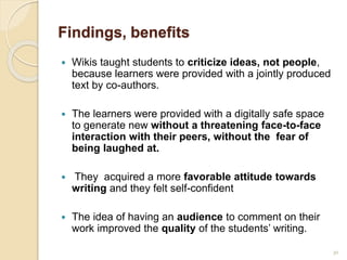 Findings, benefits
 Wikis taught students to criticize ideas, not people,
because learners were provided with a jointly produced
text by co-authors.
 The learners were provided with a digitally safe space
to generate new without a threatening face-to-face
interaction with their peers, without the fear of
being laughed at.
 They acquired a more favorable attitude towards
writing and they felt self-confident
 The idea of having an audience to comment on their
work improved the quality of the students’ writing.
30
 