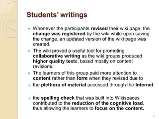 Students’ writings
 Whenever the participants revised their wiki page, the
change was registered by the wiki while upon saving
the change, an updated version of the wiki page was
created.
 The wiki proved a useful tool for promoting
collaborative writing as the wiki groups produced
higher quality texts, based mostly on content
revisions.
 The learners of this group paid more attention to
content rather than form when they revised due to
 the plethora of material accessed through the Internet
 the spelling check that was built into Wikispaces
contributed to the reduction of the cognitive load,
thus allowing the learners to focus on the content.
32
 