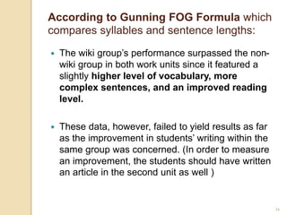 34
According to Gunning FOG Formula which
compares syllables and sentence lengths:
 The wiki group’s performance surpassed the non-
wiki group in both work units since it featured a
slightly higher level of vocabulary, more
complex sentences, and an improved reading
level.
 These data, however, failed to yield results as far
as the improvement in students’ writing within the
same group was concerned. (In order to measure
an improvement, the students should have written
an article in the second unit as well )
 