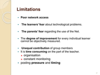 Limitations
 Poor network access
 The learners’ fear about technological problems.
 The parents’ fear regarding the use of the Net.
 The degree of improvement for every individual learner
cannot be objectively measured.
 Unequal contribution of group members
 It is time consuming on the part of the teacher.
organisation
constant monitoring
 posting pressure and timing
37
 