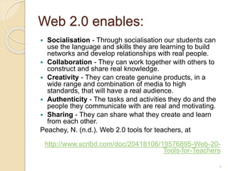 Web 2.0 enables:
 Socialisation - Through socialisation our students can
use the language and skills they are learning to build
networks and develop relationships with real people.
 Collaboration - They can work together with others to
construct and share real knowledge.
 Creativity - They can create genuine products, in a
wide range and combination of media to high
standards, that will have a real audience.
 Authenticity - The tasks and activities they do and the
people they communicate with are real and motivating.
 Sharing - They can share what they create and learn
from each other.
Peachey, N. (n.d.). Web 2.0 tools for teachers, at
http://www.scribd.com/doc/20418106/19576895-Web-20-
Tools-for-Teachers
4
 