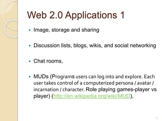 Web 2.0 Applications 1
 Image, storage and sharing
 Discussion lists, blogs, wikis, and social networking
 Chat rooms,
 MUDs (Programs users can log into and explore. Each
user takes control of a computerized persona / avatar /
incarnation / character. Role playing games-player vs
player) (http://en.wikipedia.org/wiki/MUD),
5
 