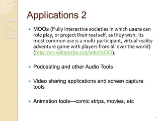 Applications 2
 MOOs (Fully interactive societies in which users can
role play, or project their real self, as they wish. Its
most common use is a multi-participant, virtual reality
adventure game with players from all over the world)
(http://en.wikipedia.org/wiki/MOO),
 Podcasting and other Audio Tools
 Video sharing applications and screen capture
tools
 Animation tools—comic strips, movies, etc
6
 
