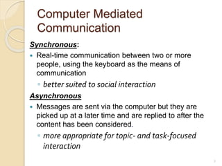Computer Mediated
Communication
Synchronous:
 Real-time communication between two or more
people, using the keyboard as the means of
communication
◦ better suited to social interaction
Asynchronous
 Messages are sent via the computer but they are
picked up at a later time and are replied to after the
content has been considered.
◦ more appropriate for topic- and task-focused
interaction
7
 
