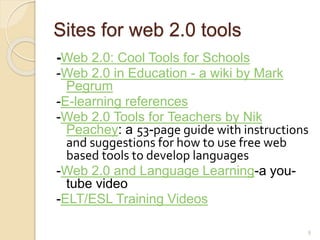 Sites for web 2.0 tools
-Web 2.0: Cool Tools for Schools
-Web 2.0 in Education - a wiki by Mark
Pegrum
-E-learning references
-Web 2.0 Tools for Teachers by Nik
Peachey: a 53-page guide with instructions
and suggestions for how to use free web
based tools to develop languages
-Web 2.0 and Language Learning-a you-
tube video
-ELT/ESL Training Videos
8
 