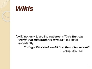 Wikis
A wiki not only takes the classroom “into the real
world that the students inhabit”, but most
importantly
“brings their real world into their classroom”.
(Harding, 2007, p.8)
9
 