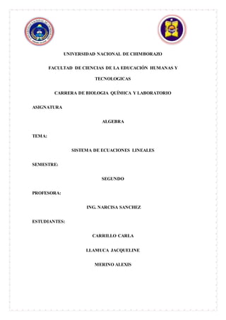 UNIVERSIDAD NACIONAL DE CHIMBORAZO
FACULTAD DE CIENCIAS DE LA EDUCACIÓN HUMANAS Y
TECNOLOGICAS
CARRERA DE BIOLOGIA QUÍMICA Y LABORATORIO
ASIGNATURA
ALGEBRA
TEMA:
SISTEMA DE ECUACIONES LINEALES
SEMESTRE:
SEGUNDO
PROFESORA:
ING. NARCISA SANCHEZ
ESTUDIANTES:
CARRILLO CARLA
LLAMUCA JACQUELINE
MERINO ALEXIS
 
