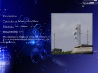 Características:
Tipo de Antena: Reflectores Parabólicos
Ubicación: Carrera 19 entre 23 y 24
Dirección Postal: 3001
Descripción de la Antena: su utilización comercial es
Recepción y transmisión de radio, esta ubicada en la
Gobernación

 