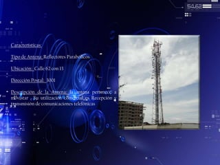 Características:
Tipo de Antena: Reflectores Parabólicos
Ubicación: Calle 62 con 13
Dirección Postal: 3001

Descripción de la Antena: la antena pertenece a
movistar . Su utilización comercial es Recepción y
transmisión de comunicaciones telefónicas

 