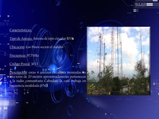 Características:
Tipo de Antena: Antena de tipo circular RVR
Ubicación: Los Pinos sector el Asfalto
Frecuencia: 97.7Mhz
Código Postal: 3023
Descripción: estas 4 antenas circulares montadas en
una torre de 20 metros aproximadamente pertenecen
a la radio comunitaria Cabudare la cual trabaja en
frecuencia modulada (FM)

 