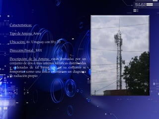 Características:
Tipo de Antena: Arrey
Ubicación: Av. Uruguay con 19 y 20

Dirección Postal: 3001
Descripción de la Antena: están formadas por un
conjunto de dos o más antenas idénticas distribuidas
y ordenadas de tal forma que en su conjunto se
comportan como una única antena con un diagrama
de radiación propio

 