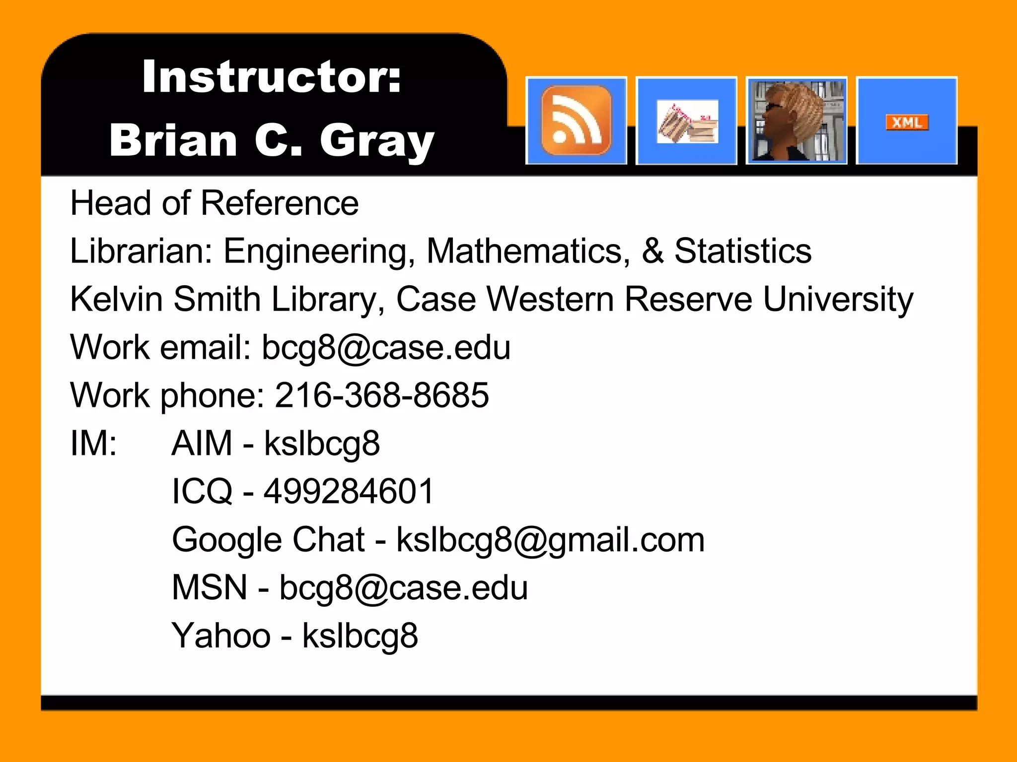 Instructor: Brian C. Gray Head of Reference Librarian: Engineering, Mathematics, & Statistics Kelvin Smith Library, Case Western Reserve University Work email: bcg8@case.edu Work phone: 216-368-8685 IM: AIM - kslbcg8 ICQ - 499284601 Google Chat - kslbcg8@gmail.com MSN - bcg8@case.edu Yahoo - kslbcg8