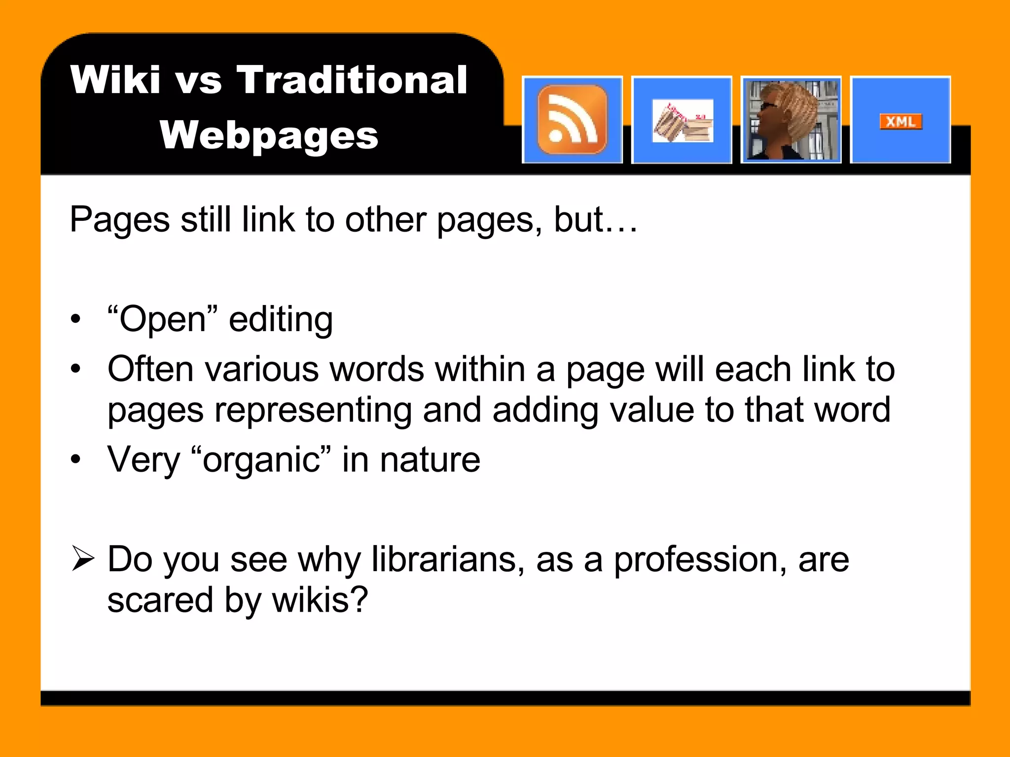 Wiki vs Traditional Webpages Pages still link to other pages, but… “ Open” editing Often various words within a page will each link to pages representing and adding value to that word Very “organic” in nature Do you see why librarians, as a profession, are scared by wikis?