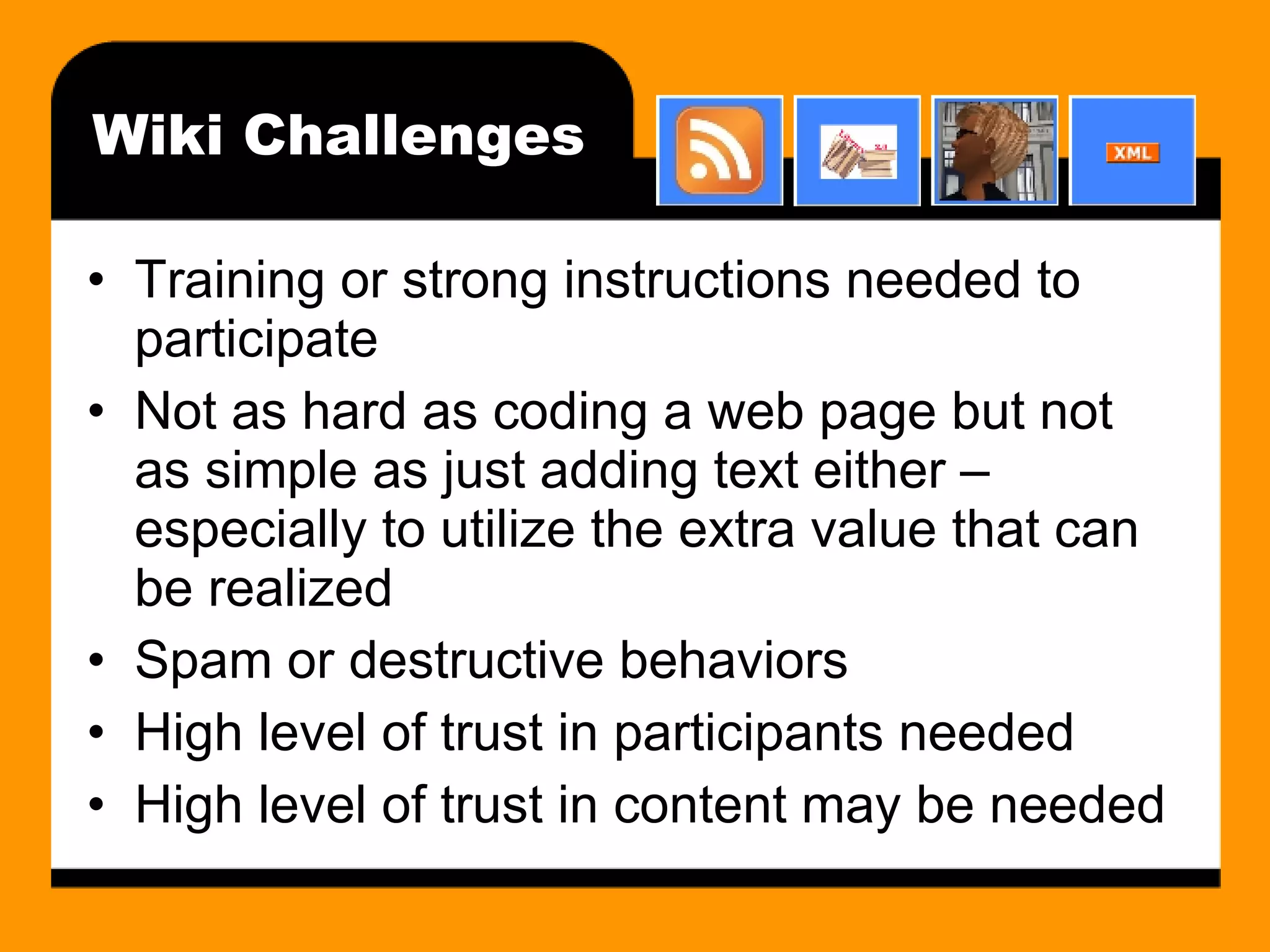 Wiki Challenges Training or strong instructions needed to participate Not as hard as coding a web page but not as simple as just adding text either – especially to utilize the extra value that can be realized Spam or destructive behaviors High level of trust in participants needed High level of trust in content may be needed