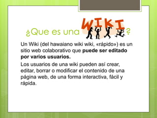 ¿Que es una                                ?
Un Wiki (del hawaiano wiki wiki, «rápido») es un
sitio web colaborativo que puede ser editado
por varios usuarios.
Los usuarios de una wiki pueden así crear,
editar, borrar o modificar el contenido de una
página web, de una forma interactiva, fácil y
rápida.
 