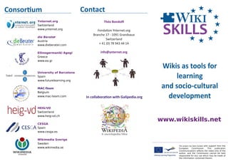 This	project	has	been	funded with support from the
European Commission. This publication
[communication] reflects the views only of the
author, and the Commission cannot be held
responsible for any use which may be made of
the information contained therein.
Wikis	as	tools	for	
learning	
and	socio-cultural	
development
www.wikiskills.net
Consor�um Contact	
Théo	Bondolﬁ	
Fonda�on	Ynternet.org
Branche	17	-	1091	Grandvaux	
Switzerland
+	41	(0)	78	943	44	14	
info@ynternet.org
Ynternet.org
Switzerland
www.ynternet.org
die Berater
Austria
www.dieberater.com
Ellinogermaniki Agogi
Greece
www.ea.gr
University of Barcelona
Spain
www.futurelearning.org
MAC-Team
Belgium
www.mac-team.com
HEIG/VD
Switzerland
www.heig-vd.ch
CESGA
Spain
www.cesga.es
Wikimedia Sverige
Sweden
www.wikimedia.se
®
In	collabora�on	with	Galipedia
h�ps://gl.wikipedia.org
 