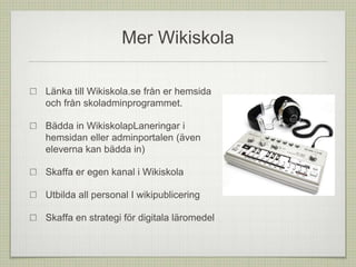Mer Wikiskola
Länka till Wikiskola.se från er hemsida
och från skoladminprogrammet.
Bädda in WikiskolapLaneringar i
hemsidan eller adminportalen (även
eleverna kan bädda in)
Skaffa er egen kanal i Wikiskola
Utbilda all personal I wikipublicering
Skaffa en strategi för digitala läromedel
 