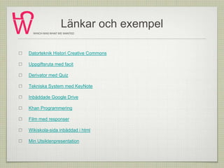 Länkar och exempel
Datorteknik Histori Creative Commons
Uppgiftsruta med facit
Derivator med Quiz
Tekniska System med KeyNote
Inbäddade Google Drive
Khan Programmering
Film med responser
Wikiskola-sida inbäddad i html
Min Utsiktenpresentation
WHICH WAS WHAT WE WANTED
 