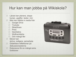 Hur kan man jobba på Wikiskola?
Lärare kan planera, skapa
kurser, upgifter, tester, mm
Man kan bädda in media från
Google Drive
Youtube
SlideShare
Prezi
GeoGebra
WolframAlpha
Och många fler
Elever kan
skriva, redigera, samarbeta
Didaktiska reflektioner på
diskussionssidorna
Extensions för en mängd extra
funktioner
 