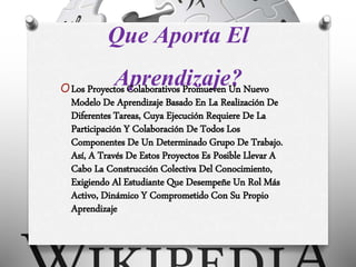 Que Aporta El
Aprendizaje?OLos Proyectos Colaborativos Promueven Un Nuevo
Modelo De Aprendizaje Basado En La Realización De
Diferentes Tareas, Cuya Ejecución Requiere De La
Participación Y Colaboración De Todos Los
Componentes De Un Determinado Grupo De Trabajo.
Así, A Través De Estos Proyectos Es Posible Llevar A
Cabo La Construcción Colectiva Del Conocimiento,
Exigiendo Al Estudiante Que Desempeñe Un Rol Más
Activo, Dinámico Y Comprometido Con Su Propio
Aprendizaje
 