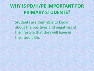 WHY IS PD/H/PE IMPORTANT FOR
     PRIMARY STUDENTS?
 Students are then able to know
 about the positives and negatives of
 the lifestyle that they will have in
 their adult life.
 