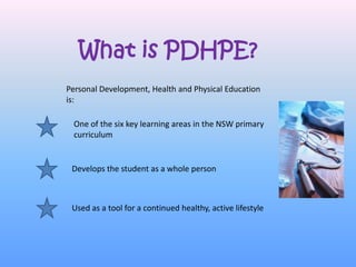What is PDHPE?
Personal Development, Health and Physical Education
is:

 One of the six key learning areas in the NSW primary
 curriculum


 Develops the student as a whole person



 Used as a tool for a continued healthy, active lifestyle
 