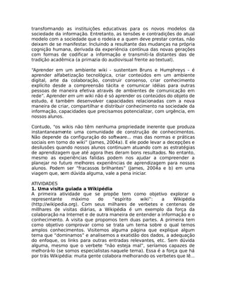 transformando as instituições educativas para os novos modelos da
sociedade da informação. Entretanto, as tensões e contradições do atual
modelo com a sociedade que o rodeia e a quem deve prestar contas, não
deixam de se manifestar. Incluindo a resultante das mudanças na própria
cognição humana, derivada da experiência contínua das novas gerações
com formas de codificar a informação e transmiti-la distantes das de
tradição acadêmica (a primazia do audiovisual frente ao textual).

“Aprender em um ambiente wiki - sustentam Bruns e Humphreys - é
aprender alfabetização tecnológica, criar conteúdos em um ambiente
digital, arte da colaboração, construir consenso, criar conhecimento
explícito desde a compreensão tácita e comunicar idéias para outras
pessoas de maneira efetiva através de ambientes de comunicação em
rede”. Aprender em um wiki não é só aprender os conteúdos do objeto de
estudo, é também desenvolver capacidades relacionadas com a nova
maneira de criar, compartilhar e distribuir conhecimento na sociedade da
informação, capacidades que precisamos potencializar, com urgência, em
nossos alunos.

Contudo, “os wikis não têm nenhuma propriedade inerente que produza
instantaneamente uma comunidade de construção de conhecimentos.
Não depende da configuração do software... mas das normas e práticas
sociais em torno do wiki” (James, 2004a). E ele pode levar a decepções e
desilusões quando nossos alunos continuam atuando com as estratégias
de aprendizagem que até agora lhes deram bons resultados. No entanto,
mesmo as experiências falidas podem nos ajudar a compreender a
planejar no futuro melhores experiências de aprendizagem para nossos
alunos. Podem ser “fracassos brilhantes” (James, 2004a e b) em uma
viagem que, sem dúvida alguma, vale a pena iniciar.

ATIVIDADES
1. Uma visita guiada a Wikipédia
A primeira atividade que se propõe tem como objetivo explorar o
representante      máximo     do    “espírito   wiki”:   a    Wikipédia
(http://wikipedia.org). Com seus milhares de verbetes e centenas de
millhares de visitas diárias, a Wikipédia é um exemplo da força da
colaboração na Internet e de outra maneira de entender a informação e o
conhecimento. A visita que propomos tem duas partes. A primeira tem
como objetivo comprovar como se trata um tema sobre o qual temos
amplos conhecimentos. Visitemos alguma página que explique algum
tema que “dominamos” e analisemos a exatidão dos dados, a adequação
do enfoque, os links para outras entradas relevantes, etc. Sem dúvida
alguma, mesmo que o verbete “não esteja mal”, seríamos capazes de
melhorá-lo (se somos especialistas naquele tema). Essa é a força que há
por trás Wikipédia: muita gente colabora melhorando os verbetes que lê...
 