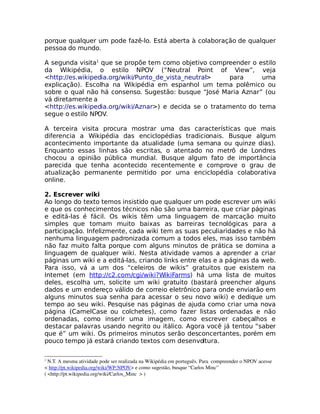 porque qualquer um pode fazê-lo. Está aberta à colaboração de qualquer
pessoa do mundo.

A segunda visita1 que se propõe tem como objetivo compreender o estilo
da Wikipédia, o estilo NPOV (“Neutral Point of View”, veja
<http://es.wikipedia.org/wiki/Punto_de_vista_neutral>     para     uma
explicação). Escolha na Wikipédia em espanhol um tema polêmico ou
sobre o qual não há consenso. Sugestão: busque “José Maria Aznar” (ou
vá diretamente a
<http://es.wikipedia.org/wiki/Aznar>) e decida se o tratamento do tema
segue o estilo NPOV.

A terceira visita procura mostrar uma das características que mais
diferencia a Wikipédia das enciclopédias tradicionais. Busque algum
acontecimento importante da atualidade (uma semana ou quinze dias).
Enquanto essas linhas são escritas, o atentado no metrô de Londres
chocou a opinião pública mundial. Busque algum fato de importância
parecida que tenha acontecido recentemente e comprove o grau de
atualização permanente permitido por uma enciclopédia colaborativa
online.

2. Escrever wiki
Ao longo do texto temos insistido que qualquer um pode escrever um wiki
e que os conhecimentos técnicos não são uma barreira, que criar páginas
e editá-las é fácil. Os wikis têm uma linguagem de marcação muito
simples que tornam muito baixas as barreiras tecnológicas para a
participação. Infelizmente, cada wiki tem as suas peculiaridades e não há
nenhuma linguagem padronizada comum a todos eles, mas isso também
não faz muito falta porque com alguns minutos de prática se domina a
linguagem de qualquer wiki. Nesta atividade vamos a aprender a criar
páginas um wiki e a editá-las, criando links entre elas e a páginas da web.
Para isso, vá a um dos “celeiros de wikis” gratuitos que existem na
Internet (em http://c2.com/cgi/wiki?WikiFarms) há uma lista de muitos
deles, escolha um, solicite um wiki gratuito (bastará preencher alguns
dados e um endereço válido de correio eletrônico para onde enviarão em
alguns minutos sua senha para acessar o seu novo wiki) e dedique um
tempo ao seu wiki. Pesquise nas páginas de ajuda como criar uma nova
página (CamelCase ou colchetes), como fazer listas ordenadas e não
ordenadas, como inserir uma imagem, como escrever cabeçalhos e
destacar palavras usando negrito ou itálico. Agora você já tentou “saber
que é” um wiki. Os primeiros minutos serão desconcertantes, porém em
pouco tempo já estará criando textos com desenvoltura.

1
  N.T. A mesma atividade pode ser realizada na Wikipédia em português. Para  compreender o NPOV acesse 
< http://pt.wikipedia.org/wiki/WP:NPOV> e como sugestão, busque “Carlos Minc” 
( <http://pt.wikipedia.org/wiki/Carlos_Minc  > )
 