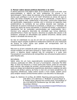 3. Pensar sobre nossas práticas docentes e os wikis
O último exercício é de papel e lápis. Já se conhece o que é um wiki, suas
potencialidades e alguns de seus problemas no ensino e na
aprendizagem. Seria capaz de planejar uma atividade didática para seus
alunos que justifique o uso de um wiki? Dinamize as zonas em que os
wikis são fortes (trabalho em grupo, local ou distribuído, criação fácil e
rápida de páginas web, colaboração e discussão, construção cooperativa
de significados, negociação e acordo, etc) e minimize os aspectos mais
problemáticos no contexto de sua prática docente (por exemplo, a
atribuição da autoria individual na avaliação, a edição ou a “reedição” de
textos por parte de outros estudantes, o controle do tempo, a aquisição e
reprodução fiel de conteúdos preconcebidos por especialistas, etc.).
Escreva uma pequena descrição da atividade que inclua objetivos,
procedimentos e fases (se houver), descreva os papéis dos alunos e do
professor, antecipe as dificuldades que poderá encontrar, decida como
avaliar a atividade dos alunos, etc.

Se não vê viabilidade no uso de um wiki em sua prática docente, pode
imaginar algum projeto acadêmico colaborativo dentro de uma instituição
de ensino ou entre várias que podem ser enriquecidas com as
características de um wiki?

Não tem ou já tem vontade de pedir que os técnicos de informática de sua
escola instalem um wiki para começar a “fazer coisas” com ele? Se não é
assim, o objetivo desse capítulo não foi cumprido e o autor terá
fracassado em sua tentativa de compartilhar seu entusiasmo pelos wikis e
pela filosofia wiki.

RECURSOS:
Sobre wikis há um livro especialmente recomendável, um autêntico
clássico, publicado em 2001, de Leuf y Cunningham, chamado The Wiki
Way. O resto da literatura, a maior parte pelo menos, pode ser acessada
pela Internet, são artigos de revistas, comunicações em congressos, etc.,
posts em blogs (principalmente experiências docentes) e páginas de wikis
(difíceis de atribuir autoria, de fichar e citar em um texto acadêmico). As
seguintes referências, todas online exceto o livro citado, podem servir
para ampliar nossos conhecimentos sobre o uso dos wikis na educação.

Augar, N., Raitman, R. & Zhou, W. (2004). Teaching and Learning Online
                with Wikis. In R. Atkinson, C. McBeath, D. Jonas-Dwyer &
                R. Phillips (Eds), Beyond the comfort zone: Proceedings of
                the 21st ASCILITE Conference (pp. 95-104). Perth, 5-8
                December. [Online:
                <http://www.ascilite.org.au/conferences/perth04/procs/au
                gar.html> Consultado em 26/7/05].
 