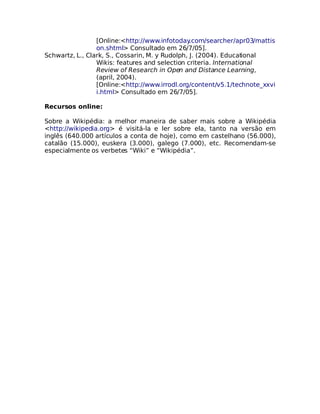 [Online:<http://www.infotoday   .com/searcher/apr03/mattis
                 on.shtml> Consultado em 26/7/05].
Schwartz, L., Clark, S., Cossarin, M. y Rudolph, J. (2004). Educational
                 Wikis: features and selection criteria. International
                 Review of Research in Open and Distance Learning,
                 (april, 2004).
                 [Online:<http://www.irrodl.org/content/v5.1/technote_xxvi
                 i.html> Consultado em 26/7/05].

Recursos online:

Sobre a Wikipédia: a melhor maneira de saber mais sobre a Wikipédia
<http://wikipedia.org> é visitá-la e ler sobre ela, tanto na versão em
inglês (640.000 artículos a conta de hoje), como em castelhano (56.000),
catalão (15.000), euskera (3.000), galego (7.000), etc. Recomendam-se
especialmente os verbetes “Wiki” e “Wikipédia”.
 