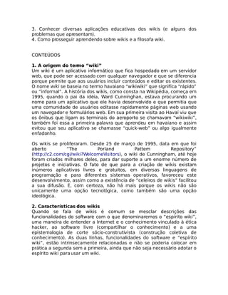 3. Conhecer diversas aplicações educativas dos wikis (e alguns dos
problemas que apresentam).
4. Como prosseguir aprendendo sobre wikis e a filosofa wiki.


CONTEÚDOS

1. A origem do termo “wiki”
Um wiki é um aplicativo informático que fica hospedado em um servidor
web, que pode ser acessado com qualquer navegador e que se diferencia
porque permite que aos usuários incluir conteúdos e editar os existentes.
O nome wiki se baseia no termo havaiano “wikiwiki” que significa “rápido”
ou “informal”. A história dos wikis, como consta na Wikipédia, começa em
1995, quando o pai da idéia, Ward Cunninghan, estava procurando um
nome para um aplicativo que ele havia desenvolvido e que permitia que
uma comunidade de usuários editasse rapidamente páginas web usando
um navegador e formulários web. Em sua primeira visita ao Havaí viu que
os ônibus que ligam os terminais do aeroporto se chamavam “wikiwiki”,
também foi essa a primeira palavra que aprendeu em havaiano e assim
evitou que seu aplicativo se chamasse “quick-web” ou algo igualmente
enfadonho.

Os wikis se proliferaram. Desde 25 de março de 1995, data em que foi
aberto          “The          Porland         Pattern        Repository”
(http://c2.com/cgi/wiki?WelcomeVisitors), o wiki de Cunningham, até hoje
foram criados milhares deles, para dar suporte a um enorme número de
projetos e iniciativas. O fato de que para a criação de wikis existam
inúmeros aplicativos livres e gratuitos, em diversas linguagens de
programação e para diferentes sistemas operativos, favoreceu este
desenvolvimento, assim como a existência de “celeiros de wikis” facilitou
a sua difusão. E, com certeza, não há mais porque os wikis não são
unicamente uma opção tecnológica, como também são uma opção
ideológica.

2. Características dos wikis
Quando se fala de wikis é comum se mesclar descrições das
funcionalidades do software com o que denominaremos o “espírito wiki”,
uma maneira de entender a Internet e o conhecimento vinculado à ética
hacker, ao software livre (compartilhar o conhecimento) e a uma
epistemologia de corte sócio-construtivista (construção coletiva de
conhecimento). As duas linhas, funcionalidades do software e “espírito
wiki”, estão intrinsecamente relacionadas e não se poderia colocar em
prática a segunda sem a primeira, ainda que não seja necessário adotar o
espírito wiki para usar um wiki.
 