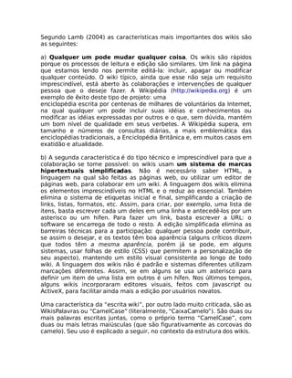 Segundo Lamb (2004) as características mais importantes dos wikis são
as seguintes:

a) Qualquer um pode mudar qualquer coisa. Os wikis são rápidos
porque os processos de leitura e edição são similares. Um link na página
que estamos lendo nos permite editá-la: incluir, apagar ou modificar
qualquer conteúdo. O wiki típico, ainda que esse não seja um requisito
imprescindível, está aberto às colaborações e intervenções de qualquer
pessoa que o deseje fazer. A Wikipédia (http://wikipedia.org) é um
exemplo de êxito deste tipo de projeto: uma
enciclopédia escrita por centenas de milhares de voluntários da Internet,
na qual qualquer um pode incluir suas idéias e conhecimentos ou
modificar as idéias expressadas por outros e o que, sem dúvida, mantém
um bom nível de qualidade em seus verbetes. A Wikipédia supera, em
tamanho e números de consultas diárias, a mais emblemática das
enciclopédias tradicionais, a Enciclopédia Britânica e, em muitos casos em
exatidão e atualidade.

b) A segunda característica é do tipo técnico e imprescindível para que a
colaboração se torne possível: os wikis usam um sistema de marcas
hipertextuais simplificadas. Não é necessário saber HTML, a
linguagem na qual são feitas as páginas web, ou utilizar um editor de
páginas web, para colaborar em um wiki. A linguagem dos wikis elimina
os elementos imprescindíveis no HTML e o reduz ao essencial. Também
elimina o sistema de etiquetas inicial e final, simplificando a criação de
links, listas, formatos, etc. Assim, para criar, por exemplo, uma lista de
itens, basta escrever cada um deles em uma linha e antecedê-los por um
asterisco ou um hífen. Para fazer um link, basta escrever a URL: o
software se encarrega de todo o resto. A edição simplificada elimina as
barreiras técnicas para a participação: qualquer pessoa pode contribuir,
se assim o desejar, e os textos têm boa aparência (alguns críticos dizem
que todos têm a mesma aparência, porém já se pode, em alguns
sistemas, usar folhas de estilo (CSS) que permitem a personalização de
seu aspecto), mantendo um estilo visual consistente ao longo de todo
wiki. A linguagem dos wikis não é padrão e sistemas diferentes utilizam
marcações diferentes. Assim, se em alguns se usa um asterisco para
definir um item de uma lista em outros é um hífen. Nos últimos tempos,
alguns wikis incorporaram editores visuais, feitos com Javascript ou
ActiveX, para facilitar ainda mais a edição por usuários novatos.

Uma característica da “escrita wiki”, por outro lado muito criticada, são as
WikisPalavras ou “CamelCase” (literalmente, “CaixaCamelo”). São duas ou
mais palavras escritas juntas, como o próprio termo “CamelCase”, com
duas ou mais letras maiúsculas (que são figurativamente as corcovas do
camelo). Seu uso é explicado a seguir, no contexto da estrutura dos wikis.
 