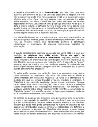A terceira característica é a flexibilidade: um wiki não tem uma
estrutura pré-definida na qual os usuários precisem se adaptar. Em um
wiki qualquer um pode criar novas páginas e ligá-las a quaisquer outras
páginas existentes. Para criar uma página nova, na maioria dos wikis,
basta escrever seu título CamelCase (ou entre colchetes ou chaves,
dependendo do wiki utilizado) em uma página já existente. Ao se passar
para o modo leitura, o software haverá criado uma nova página com
aquele título e um link para ela no texto CamelCase que havíamos escrito.
Clicando no link (normalmente um ponto de interrogação) para introduzir
a nova página em branco, e podemos editá-la. 

Um wiki é tão flexível em sua estrutura que, sem um certo trabalho de
edição e algumas normas, pode se transformar rapidamente em um caos.
Mas, ao mesmo tempo, sua flexibilidade permite a construção
colaborativa e progressiva de espaços hipertextuais repletos de
informação.


A quarta característica essencial destacada por Lamb (2004) é que, por
tradição, as páginas dos wikis estão “livres de ego”, de
referências temporais e nunca terminadas (“ego-less,time-less, and
never finished”). O anonimato nas contribuições não é um imperativo do
tipo técnico, mas um costume do “espírito wiki”. O conceito de “autor”
torna-se vago na medida em que qualquer página foi elaborada por
diversas pessoas que incluem, apagam, alteram, comentam, etc, o que foi
escrito por quem lhes precedeu.

Os wikis estão sempre em evolução. Nunca se considera uma página
como definitiva ou terminada. Os wikis são como nossas idéias e
conhecimentos: em constante mudança. Os wikis são atemporais na
medida em que os temas tratados evoluem, mudam e avançam. A
Wikipédia é um exemplo excelente: jamais estará terminada. Sempre
serão necessárias novas contribuições, mas o ritmo de sua atualização
supera largamente a das enciclopédias tradicionais. Por exemplo, veja
qualquer verbete sobre algum acontecimento recente: a comunidade da
Wikipédia “reage” em questão de dias ou horas ante qualquer mudança
ou acontecimento relevante para o mundo.

Os autores de páginas wiki assumem uma perspectiva ante seus textos
em que a necessidade de exatidão e ser completo é mais descontraída
que em outros gêneros. Se pode deixar aspectos abertos e por terminar:
alguém que saiba mais pode completá-los no futuro. O costume de não
assinar as contribuições ajuda a eliminar a necessidade de defender a
própria imagem: o pessoal da Wikipédia não deseja e nem espera
reconhecimento pessoal ao seu trabalho. Suas motivações são outras, por
vezes difíceis de serem entendidas em algumas áreas como a acadêmica
 