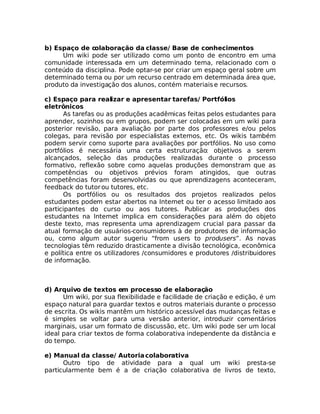 b) Espaço de colaboração da classe/ Base de conhecimentos
     Um wiki pode ser utilizado como um ponto de encontro em uma
comunidade interessada em um determinado tema, relacionado com o
conteúdo da disciplina. Pode optar-se por criar um espaço geral sobre um
determinado tema ou por um recurso centrado em determinada área que,
produto da investigação dos alunos, contém materiais e recursos.

c) Espaço para realizar e apresentar tarefas/ Portfólios
eletrônicos
      As tarefas ou as produções acadêmicas feitas pelos estudantes para
aprender, sozinhos ou em grupos, podem ser colocadas em um wiki para
posterior revisão, para avaliação por parte dos professores e/ou pelos
colegas, para revisão por especialistas externos, etc. Os wikis também
podem servir como suporte para avaliações por portfólios. No uso como
portfólios é necessária uma certa estruturação: objetivos a serem
alcançados, seleção das produções realizadas durante o processo
formativo, reflexão sobre como aquelas produções demonstram que as
competências ou objetivos prévios foram atingidos, que outras
competências foram desenvolvidas ou que aprendizagens aconteceram,
feedback do tutor ou tutores, etc.
      Os portfólios ou os resultados dos projetos realizados pelos
estudantes podem estar abertos na Internet ou ter o acesso limitado aos
participantes do curso ou aos tutores. Publicar as produções dos
estudantes na Internet implica em considerações para além do objeto
deste texto, mas representa uma aprendizagem crucial para passar da
atual formação de usuários-consumidores à de produtores de informação
ou, como algum autor sugeriu “from users to produsers”. As novas
tecnologias têm reduzido drasticamente a divisão tecnológica, econômica
e política entre os utilizadores /consumidores e produtores /distribuidores
de informação.



d) Arquivo de textos em processo de elaboração
      Um wiki, por sua flexibilidade e facilidade de criação e edição, é um
espaço natural para guardar textos e outros materiais durante o processo
de escrita. Os wikis mantêm um histórico acessível das mudanças feitas e
é simples se voltar para uma versão anterior, introduzir comentários
marginais, usar um formato de discussão, etc. Um wiki pode ser um local
ideal para criar textos de forma colaborativa independente da distância e
do tempo.

e) Manual da classe/ Autoria colaborativa
      Outro tipo de atividade para a qual um wiki presta-se
particularmente bem é a de criação colaborativa de livros de texto,
 