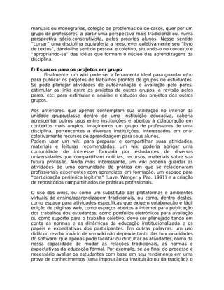 manuais ou monografias, coleção de problemas ou de casos, quer por um
grupo de professores, a partir uma perspectiva mais tradicional ou, numa
perspectiva sócio-construtivista, pelos próprios alunos. Nesse sentido
“cursar” uma disciplina equivaleria a reescrever coletivamente seu “livro
de textos”, dando-lhe sentido pessoal e coletivo, situando-o no contexto e
“apropriando-se” das idéias que formam o núcleo das aprendizagens da
disciplina.

f) Espaços para os projetos em grupo
      Finalmente, um wiki pode ser a ferramenta ideal para guardar e/ou
para publicar os projetos de trabalhos prontos de grupos de estudantes.
Se pode planejar atividades de autoavaliação e avaliação pelo pares,
estimular os links entre os projetos de outros grupos, a revisão pelos
pares, etc. para estimular a análise e estudos dos projetos dos outros
grupos.

Aos anteriores, que apenas contemplam sua utilização no interior da
unidade grupo/classe dentro de uma instituição educativa, caberia
acrescentar outros usos entre instituições e abertos à colaboração em
contextos mais amplos. Imaginemos um grupo de professores de uma
disciplina, pertencentes a diversas instituições, interessados em criar
coletivamente recursos de aprendizagem para seus alunos.
Podem usar um wiki para preparar e compartilhar suas atividades,
materiais e leituras recomendadas. Um wiki poderia abrigar uma
comunidade de interesse formada por estudantes de diversas
universidades que compartilham notícias, recursos, materiais sobre sua
futura profissão. Ainda mais interessante, um wiki poderia guardar as
atividades de uma comunidade de prática em que se relacionaram
profissionais experientes com aprendizes em formação, um espaço para
“participação periférica legítima” (Lave, Wenger y Pea, 1991) e a criação
de repositórios compartilhados de práticas profissionais.

O uso dos wikis, ou como um substituto das plataformas e ambientes
virtuais de ensino/aparendizagem tradicionais, ou como, dentro destes,
como espaço para atividades específicas que exigem colaboração e fácil
edição de páginas web, como espaços abertos à Internet para publicação
dos trabalhos dos estudantes, como portfólios eletrônicos para avaliação
ou como suporte para o trabalho coletivo, deve ser planejado tendo em
conta as normas e as dinâmicas da educação institucionalizada e os
papéis e expectativas dos participantes. Em outras palavras, um uso
didático revolucionário de um wiki não depende tanto das funcionalidades
do software, que apenas pode facilitar ou dificultar as atividades, como da
nossa capacidade de mudar as relações tradicionais, as normas e
expectativas da educação formal. Por exemplo, se ao final do processo é
necessário avaliar os estudantes com base em seu rendimento em uma
prova de conhecimentos (uma imposição da instituição ou da tradição), o
 