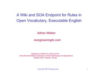 A Wiki and SOA Endpoint for Rules in
Open Vocabulary, Executable English


                       Adrian Walker

                  reengineeringllc.com



                 Background Slides for a Demo at the
 International RuleML Symposium on Rule Interchange and Applications
                    October 2007, Orlando, Florida




                       Copyright 2007 Reengineering                    1
 