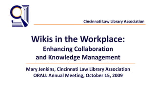 Cincinnati Law Library Association,[object Object],Wikis in the Workplace: ,[object Object],Enhancing Collaboration,[object Object],and Knowledge Management,[object Object],Mary Jenkins, Cincinnati Law Library Association,[object Object],ORALL Annual Meeting, October 15, 2009,[object Object]
