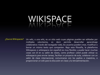 WIKISPACE
¿Que es Wikispaces? Un wiki, o una wiki, es un sitio web cuyas páginas pueden ser editadas por
múltiples voluntarios, es decir permite desarrollar aprendizaje
colaborativo través del navegador web, los usuarios pueden crear, modificar o
borrar un mismo texto que comparten. Bajo esta filosofía, la plataforma
Wikispaces o wikiespacio (en español) es muy flexible y puede hacer muchas
cosas con él en su salón de clases, como profesor usted puede utilizar su
wikiespacio para enviar tareas, facilitar un proyecto de aula, colaborar con un
salón de clase internacional, comunicarse con los padres o maestros, o
proporcionar un wiki para la discusión en clase y la retroalimentación.
 
