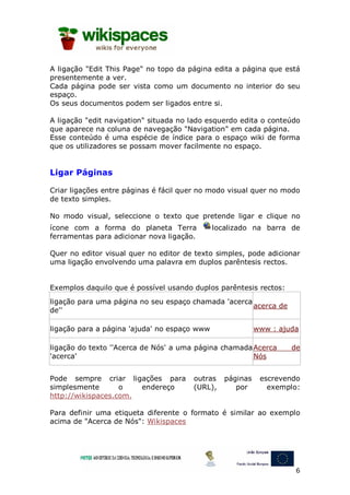 A ligação "Edit This Page" no topo da página edita a página que está
presentemente a ver.
Cada página pode ser vista como um documento no interior do seu
espaço.
Os seus documentos podem ser ligados entre si.

A ligação "edit navigation" situada no lado esquerdo edita o conteúdo
que aparece na coluna de navegação "Navigation" em cada página.
Esse conteúdo é uma espécie de índice para o espaço wiki de forma
que os utilizadores se possam mover facilmente no espaço.


Ligar Páginas

Criar ligações entre páginas é fácil quer no modo visual quer no modo
de texto simples.

No modo visual, seleccione o texto que pretende ligar e clique no
ícone com a forma do planeta Terra            localizado na barra de
ferramentas para adicionar nova ligação.

Quer no editor visual quer no editor de texto simples, pode adicionar
uma ligação envolvendo uma palavra em duplos parêntesis rectos.


Exemplos daquilo que é possível usando duplos parêntesis rectos:
ligação para uma página no seu espaço chamada 'acerca
                                                      acerca de
de''

ligação para a página 'ajuda' no espaço www                www : ajuda

ligação do texto ''Acerca de Nós' a uma página chamada Acerca       de
'acerca'                                               Nós


Pode sempre criar ligações para        outras    páginas    escrevendo
simplesmente       o   endereço        (URL),       por       exemplo:
http://wikispaces.com.

Para definir uma etiqueta diferente o formato é similar ao exemplo
acima de "Acerca de Nós": Wikispaces




                                                                     6
 