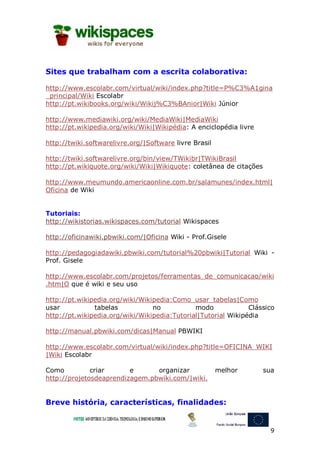 Sites que trabalham com a escrita colaborativa:

http://www.escolabr.com/virtual/wiki/index.php?title=P%C3%A1gina
_principal/Wiki Escolabr
http://pt.wikibooks.org/wiki/Wikij%C3%BAnior|Wiki Júnior

http://www.mediawiki.org/wiki/MediaWiki|MediaWiki
http://pt.wikipedia.org/wiki/Wiki|Wikipédia: A enciclopédia livre

http://twiki.softwarelivre.org/|Software livre Brasil

http://twiki.softwarelivre.org/bin/view/TWikibr|TWikiBrasil
http://pt.wikiquote.org/wiki/Wiki|Wikiquote: coletânea de citações

http://www.meumundo.americaonline.com.br/salamunes/index.html|
Oficina de Wiki


Tutoriais:
http://wikistorias.wikispaces.com/tutorial Wikispaces

http://oficinawiki.pbwiki.com/|Oficina Wiki - Prof.Gisele

http://pedagogiadawiki.pbwiki.com/tutorial%20pbwiki|Tutorial Wiki -
Prof. Gisele

http://www.escolabr.com/projetos/ferramentas_de_comunicacao/wiki
.htm|O que é wiki e seu uso

http://pt.wikipedia.org/wiki/Wikipedia:Como_usar_tabelas|Como
usar           tabelas           no           modo             Clássico
http://pt.wikipedia.org/wiki/Wikipedia:Tutorial|Tutorial Wikipédia

http://manual.pbwiki.com/dicas|Manual PBWIKI

http://www.escolabr.com/virtual/wiki/index.php?title=OFICINA_WIKI
|Wiki Escolabr

Como          criar      e      organizar               melhor       sua
http://projetosdeaprendizagem.pbwiki.com/|wiki.


Breve história, características, finalidades:


                                                                       9
 