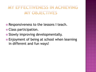  Responsiveness  to the lessons I teach.
 Class participation.
 Slowly improving developmentally.
 Enjoyment of being at school when learning
  in different and fun ways!
 